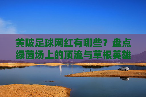黄陂足球网红有哪些？盘点绿茵场上的顶流与草根英雄