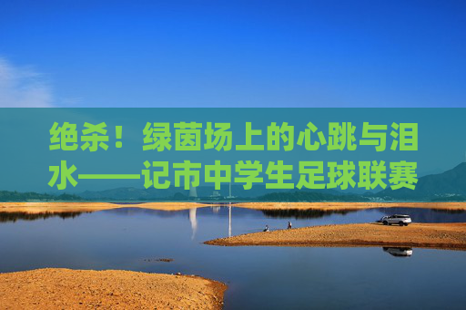绝杀！绿茵场上的心跳与泪水——记市中学生足球联赛决赛