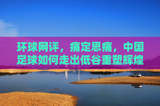 环球网评,痛定思痛,中国足球如何走出低谷重塑辉煌?