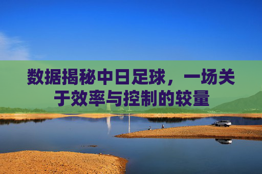 数据揭秘中日足球,一场关于效率与控制的较量