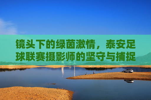 镜头下的绿茵激情，泰安足球联赛摄影师的坚守与捕捉