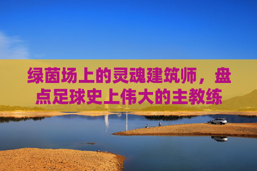 绿茵场上的灵魂建筑师,盘点足球史上伟大的主教练