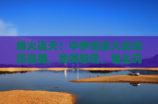 烽火连天!中伊足球大战现场直播,龙狮怒吼,谁主沉浮?