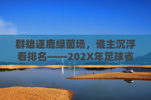 群雄逐鹿绿茵场,谁主沉浮看排名——202X年足球省级运动会成绩深度解析