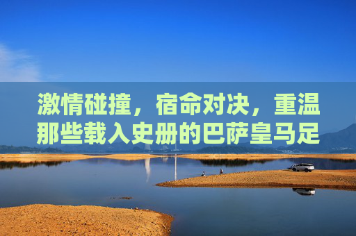 激情碰撞，宿命对决，重温那些载入史册的巴萨皇马足球比分