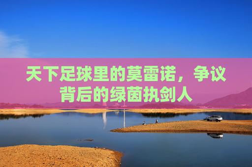 天下足球里的莫雷诺，争议背后的绿茵执剑人