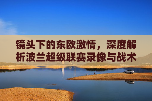 镜头下的东欧激情，深度解析波兰超级联赛录像与战术之美