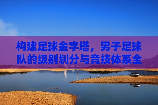 构建足球金字塔,男子足球队的级别划分与竞技体系全解析