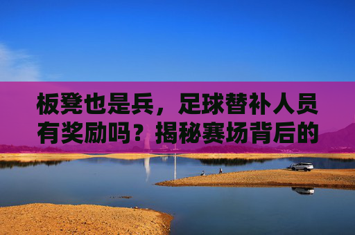 板凳也是兵,足球替补人员有奖励吗?揭秘赛场背后的隐形收益