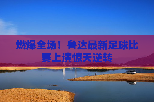 燃爆全场！鲁达最新足球比赛上演惊天逆转
