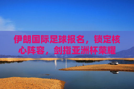 伊朗国际足球报名,锁定核心阵容,剑指亚洲杯荣耀