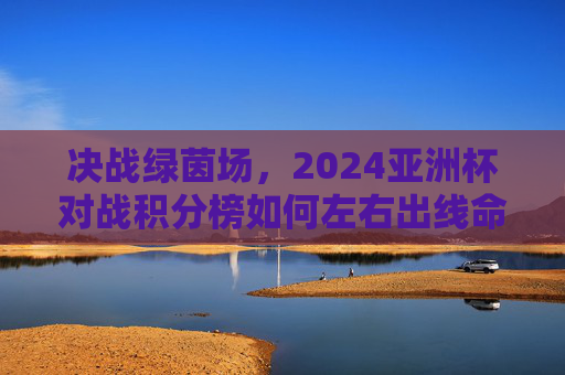 决战绿茵场，2024亚洲杯对战积分榜如何左右出线命运与冠军归属