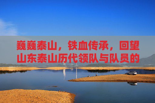 巍巍泰山，铁血传承，回望山东泰山历代领队与队员的峥嵘岁月