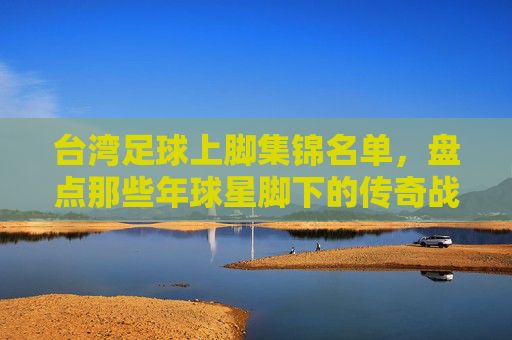 台湾足球上脚集锦名单，盘点那些年球星脚下的传奇战靴
