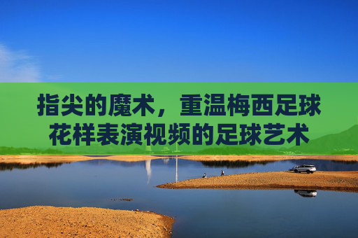 指尖的魔术，重温梅西足球花样表演视频的足球艺术