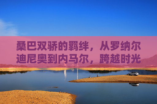 桑巴双骄的羁绊,从罗纳尔迪尼奥到内马尔,跨越时光的足球艺术