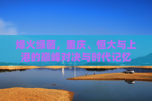 烽火绿茵,重庆、恒大与上港的巅峰对决与时代记忆