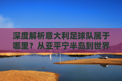 深度解析意大利足球队属于哪里？从亚平宁半岛到世界足坛的归属之旅