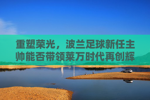 重塑荣光，波兰足球新任主帅能否带领莱万时代再创辉煌？