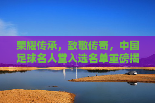 荣耀传承,致敬传奇,中国足球名人堂入选名单重磅揭晓