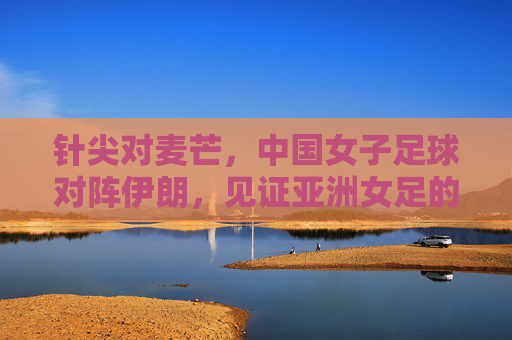 针尖对麦芒,中国女子足球对阵伊朗,见证亚洲女足的激烈交锋