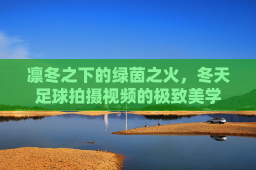 凛冬之下的绿茵之火,冬天足球拍摄视频的极致美学