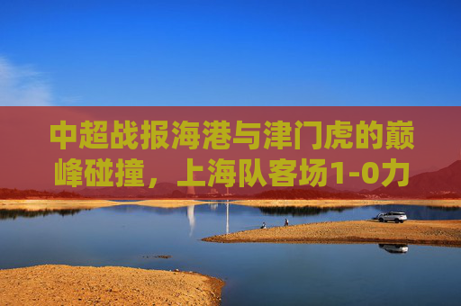 中超战报海港与津门虎的巅峰碰撞，上海队客场1-0力克天津，锁定胜局