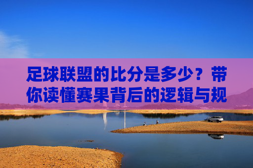 足球联盟的比分是多少?带你读懂赛果背后的逻辑与规则
