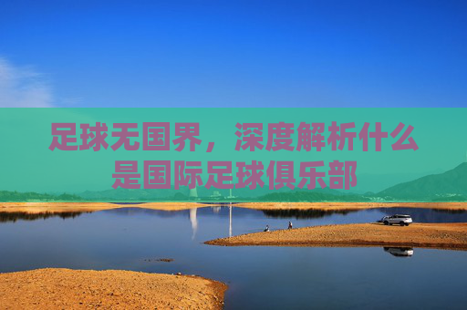 足球无国界,深度解析什么是国际足球俱乐部