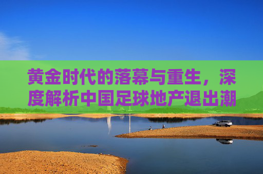 黄金时代的落幕与重生，深度解析中国足球地产退出潮