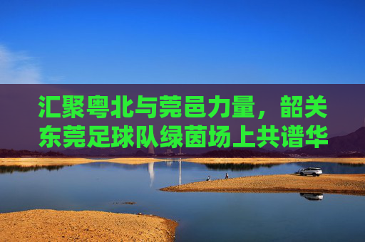 汇聚粤北与莞邑力量，韶关东莞足球队绿茵场上共谱华章