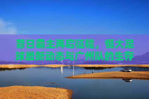 昔日霸主再启征程,恒大足球最新动态与广州队的生存现状