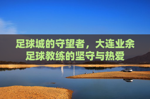 足球城的守望者,大连业余足球教练的坚守与热爱