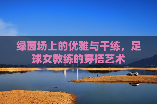 绿茵场上的优雅与干练,足球女教练的穿搭艺术