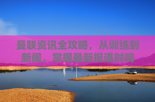 曼联资讯全攻略,从训练到新闻,掌握最新报道时间