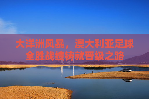 大洋洲风暴，澳大利亚足球全胜战绩铸就晋级之路