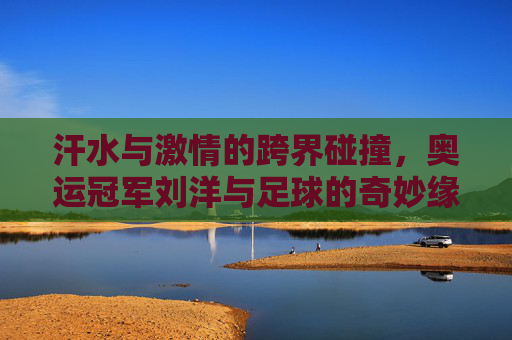 汗水与激情的跨界碰撞，奥运冠军刘洋与足球的奇妙缘分