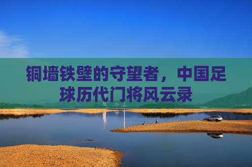 铜墙铁壁的守望者，中国足球历代门将风云录