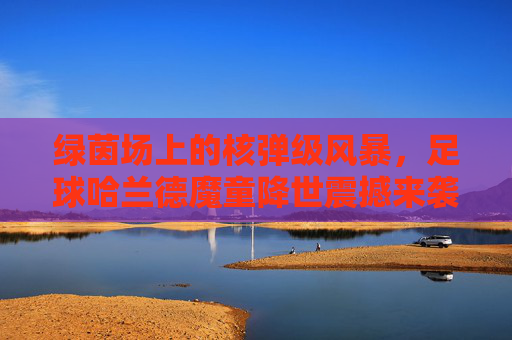 绿茵场上的核弹级风暴,足球哈兰德魔童降世震撼来袭