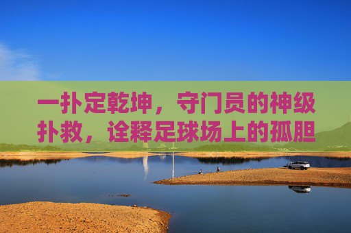 一扑定乾坤，守门员的神级扑救，诠释足球场上的孤胆英雄