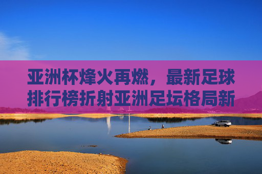 亚洲杯烽火再燃，最新足球排行榜折射亚洲足坛格局新变