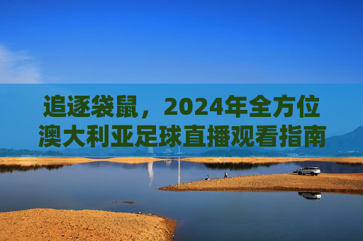 追逐袋鼠，2024年全方位澳大利亚足球直播观看指南