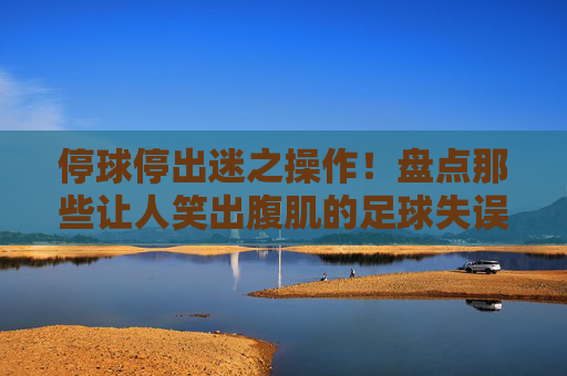 停球停出迷之操作！盘点那些让人笑出腹肌的足球失误集锦图