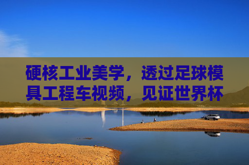 硬核工业美学，透过足球模具工程车视频，见证世界杯用球的诞生之旅