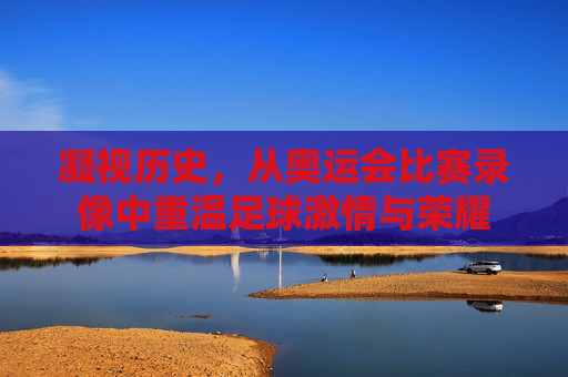 凝视历史,从奥运会比赛录像中重温足球激情与荣耀