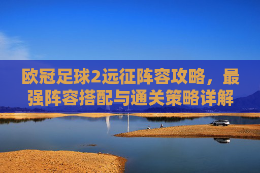 欧冠足球2远征阵容攻略,最强阵容搭配与通关策略详解