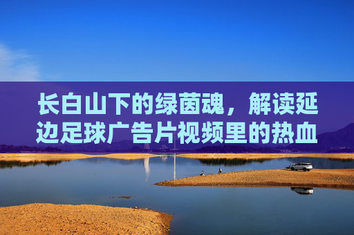 长白山下的绿茵魂,解读延边足球广告片视频里的热血与传承