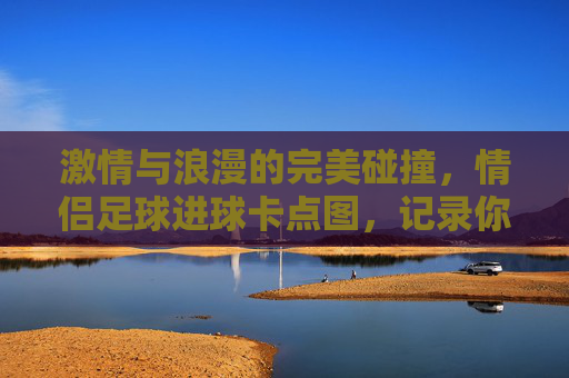 激情与浪漫的完美碰撞,情侣足球进球卡点图,记录你们的每一次心跳同步