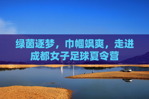 绿茵逐梦，巾帼飒爽，走进成都女子足球夏令营