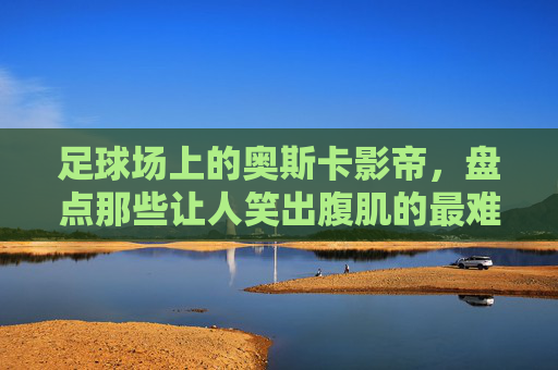 足球场上的奥斯卡影帝,盘点那些让人笑出腹肌的最难忘假摔视频